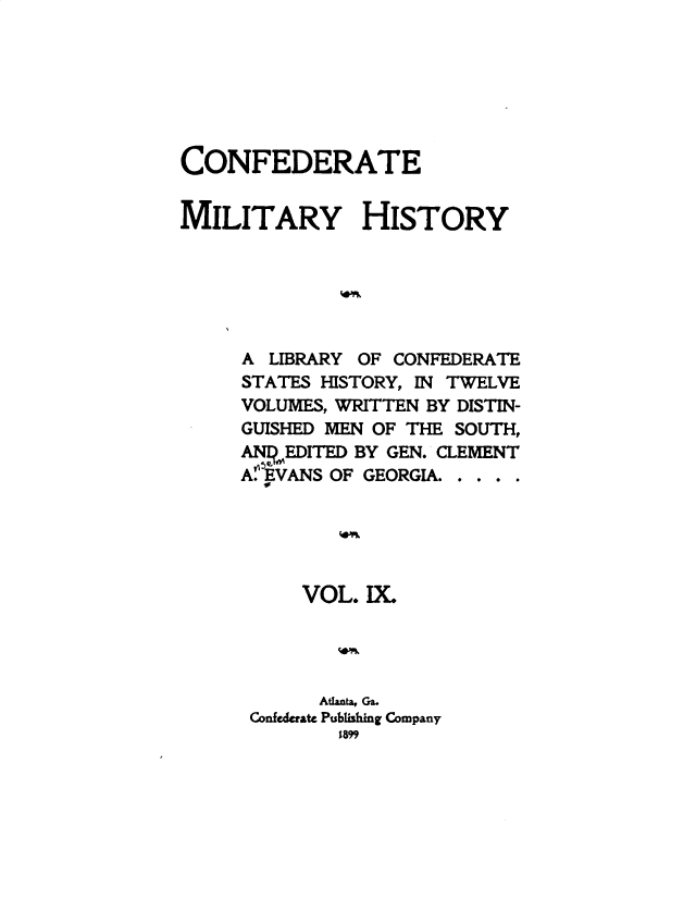 handle is hein.slavery/cdtmyhty0009 and id is 1 raw text is: 







CONFEDERATE


MILITARY HISTORY






     A LIBRARY OF CONFEDERATE
     STATES HISTORY, IN TWELVE
     VOLUMES, WRITTEN BY DISTIN-
     GUISHED MEN OF THE SOUTH,
     ANEDITED  BY GEN. CLEMENT
     A EVANS OF GEORGIA. . . .





          VOL.  IX.




            Atanta, Ga.
      Confederate Publishing Company
             1899


