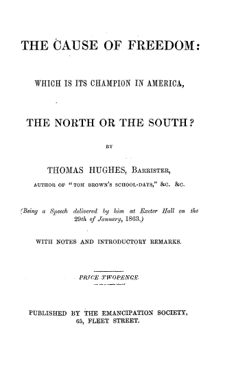handle is hein.slavery/ceofedwh0001 and id is 1 raw text is: 





THE CAUSE OF FREEDOM:




   WHICH  IS ITS CHAMPION IN AMERICA,





 THE   NORTH OR THE SOUTH?


                   BY


      THOMAS   HUGHES,  BARRISTER,

   AUTHOR OF TOM BROWN'S SCHOOL-DAYS, &C. &C.


(Being a Speech delivered by him at Exeter Hall on
            29th of January, 1863.)


   WITH NOTES AND INTRODUCTORY REMARKS.




             PRJICE TWOPENCE




  PUBLISHED BY THE EMANCIPATION SOCIETY,
            65, FLEET STREET.


the



