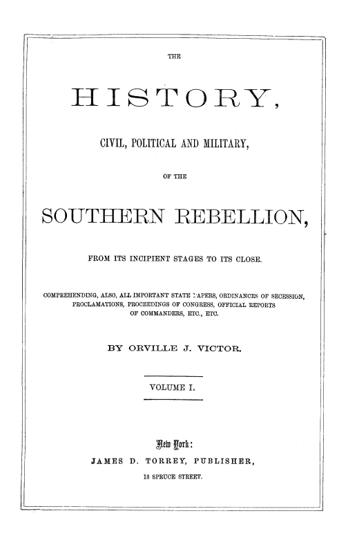 handle is hein.slavery/hicvpmsreb0001 and id is 1 raw text is: 





THE


     H I S T 0 RY,




           CIVIL, POLITICAL AND MILITARY,



                       OF THE




SOUTHERN REBELLION,


        FROM ITS INCIPIENT STAGES TO ITS CLOSE.



COMPREHENDING, ALSO, ALL IMPORTANT STATE I'APERS, ORDINANCES OF SECESSION,
     PROCLAMATIONS, PROCEEDINGS OF CONGRESS, OFFICIAL REPORTS
                OF COMMANDERS, ETC., ETC.



            BY ORVILLE J. VICTOR.


VOLUME I.


            NX D.orR, U

~JAMES D. TORREY, PUBLISHER,


13 SPRUCE STREET.


I-


