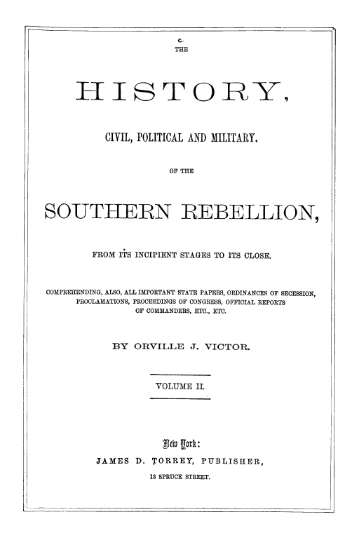 handle is hein.slavery/hicvpmsreb0002 and id is 1 raw text is: 


c.-
THE


HI


s


TOIR


           CIVIL, POLITICAL AND MILITARY.


                      OF THE




SOUTHERN REBELLION,



        FROM ITS INCIPIENT STAGES TO ITS CLOSE.



COMPREHENDING, ALSO, ALL IMPORTANT STATE PAPERS, ORDINANCES OF SECESSION,
     PROCLAMATIONS, PROCEEDINGS OF CONGRESS, OFFICIAL REPORTS
                OF COMMANDERS, ETC.. ETC.



            BY  ORVILLE   J. VICTOR.


VOLUME IL


            Ab D.T or U:

JAMES D. TORREY, PUBLISHER,


13 SPRUCE STREET.


Y


