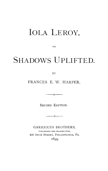 handle is hein.slavery/ioleshup0001 and id is 1 raw text is: 










      IOLA LEROY,



                OR




SHADOWS UPLIFTED.



                BY


FRANCES E. W. HARPER.



        -0-G



     SECOND EDITION.







  GARRIGUES BROTHERS,
    PUBLISHERS AND BOOKSELLERS,
 6o8 ARCH STREET, PHILADELPhIA, P.
          1893.


