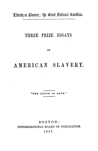 handle is hein.slavery/libslgnq0001 and id is 1 raw text is: THREE PRIZE ESSAYS
AMERICAN     SLAVERY.

THE TRUTH IN LOVE.
BOSTON:
CONGREGATIONAL BOARD OF PUBLICATION.
1857.

rlhtrt4 gr glaufrq; to (Irfat Tgatinnat (amotbu.


