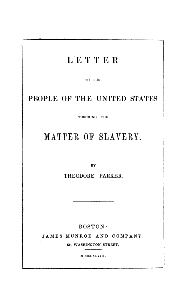 handle is hein.slavery/ltrpusmslv0001 and id is 1 raw text is: 









          LETTER


              TO THE


PEOPLE OF THE UNITED STATES


        TOUCHING THE



MATTER OF SLAVERY.



            BY

     THEODORE PARKER.


         BOSTON:
JAMES MUNROE AND COMPANY.
      134 WASHINGTON STREET.

         MDCCCXLVIII.


