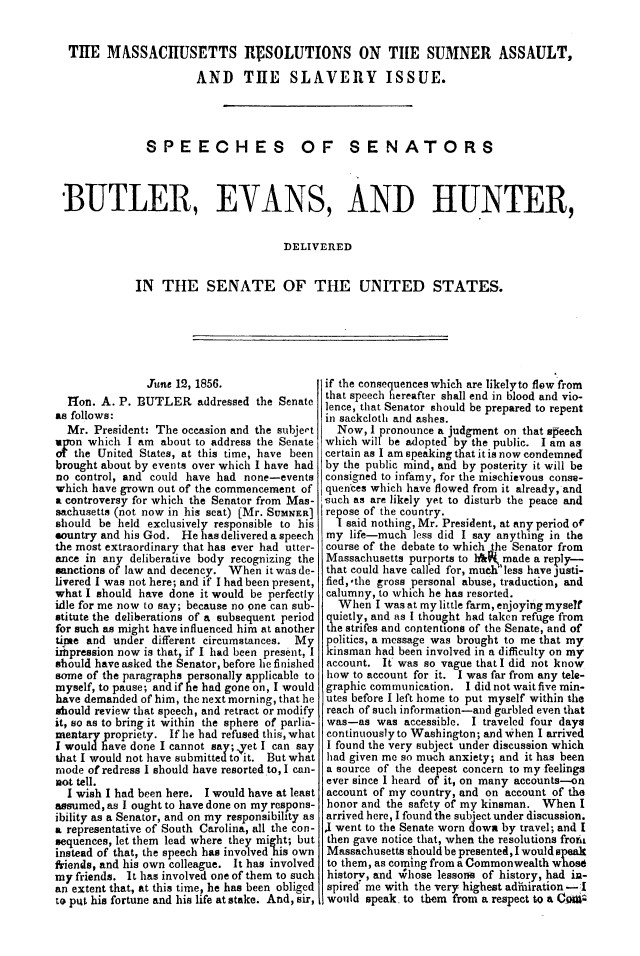 handle is hein.slavery/mrsasi0001 and id is 1 raw text is: 


THE MASSACHUSETTS RVSOLUTIONS ON TIHE SUMNER ASSAULT,

                      AND THE SLAVERY ISSUE.




              SPEECHES OF SENATORS



BUTLER, EVANS, AND HUNTER,


                                    DELIVERED


            IN  THE SENATE OF THE UNITED STATES.


               Jine 12, 1856.
  1on.  A. P. BUTLER   addressed the Senate
as follows:
  Mr. President: The occasion and the subjert
upon which  I am about to address the Senate
ot the United States, at this time, have been
brought about by events over which I have had
no control, and could have had none-events
which have grown out of the commencement of
a controversy for which the Senator from Mas-
sachusetts (not now in his seat) (Mr. SUMNER]
should be held exclusively responsible to his
sountry and his God. He has delivered a speech
the most extraordinary that has ever had utter-
ance in any deliberative body recognizing the
sanctions of law and decency. When it was de-
livered I was not here; and if I had been present,
what I should have done it would be perfectly
idle for me now to say; because no pne can sub-
stitute the deliberations of a subsequent period
for such as might have influenced him at another
time and  under different circumstances. My
unpression now is that, if I had been present, I
should have asked the Senator, before he finished
some of the paragraphs personally applicable to
myself, to pause; and if he had gone on, I would
have demanded of him, the next morning, that he
should review that speech, and retract or modify
it, so as to bring it within the sphere of parlia-
mentary propriety. If he had refused this, what
I would have done I cannot say; -yet I can say
that I would not have submitted to it. But what
mode of redress I should have resorted to, I can-
not tell.
  I wish I had been here. I would have at least
assumed, as I ought to have done on my respons-
ibility as a Senator, and on my responsibility as
a representative of South Carolina, all the con-
sequences, let them lead where they might; but
instead of that, the speech has involved his own
friends, and his own colleague. It has involved
my friends. It has involved one of them to such
an extent that, at this time, he has been obliged
to puit his fortune and his life at stake. And, sir,


if the consequences which are likelyto flow from
that speech hereafter shall end in blood and vio-
lence, that Senator should be prepared to repent
in sackcloth and ashes.
  Now,  I pronounce a judgment on that speech
which will be adopted by the public. I am as
certain as I am speaking that it is now condemned
by the public mind, and by posterity it will be
consigned to infamy, for the mischievous conse-
quences which have flowed from it already, and
such as are likely yet to disturb the peace and
repose of the country.
  I said nothing, Mr. President, at any period of
my  life-much less did I say anything in the
course of the debate to which the Senator from
Massachusetts purports to hW made a reply-.
that could have called for, much less have Justi-
fied,,*the gross personal abuse, traduction, and
calumny, to which he has resorted.
  When  I was at my little farm, enjoying myself
quietly, and as I thought had taken refuge from
the strifes and contentions of the Senate, and of
politics, a message was brought to me that my
kinsman had been involved in a difficulty on my
account. It was so vague that I did not know
how  to account for it. I was far from any tele-
graphic communication. I did not wait five min-
utes before I left home to put myself within the
reach of such information-and garbled even that
was-as   was accessible. I traveled four days
continuously to Washington; and when I arrived
I found the very subject under discussion which
had given me so much anxiety; and it has been
a source of the deepest concern to my feelings
ever since I heard of it, on many accounts---on
account of my country, and on account of the
honor and the safety of my kinsman. When  I
arrived here, I found the subject under discussion.
J went to the Senate worn down by travel; and I
then gave notice that, when the resolutions froid
Massachusetts should be presented, I would speak
to them, as coming from a Commonwealth whos6
history, and W'hose lessors of history, had in-
spired me with the very highest adtmiration - I
would  speak, to them from a respect to aCOW


