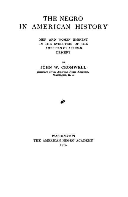 handle is hein.slavery/negahi0001 and id is 1 raw text is: 



          THE NEGRO

IN AMERICAN HISTORY


        MEN AND WOMEN EMINENT
        IN THE EVOLUTION OF THE
           AMERICAN OF AFRICAN
                DESCENT

                  BY
         JOHN W. CROMWELL
         Secretary of the American Negro Academy,
              Washington, D. C.






                  OX


        WASHINGTON
THE AMERICAN NEGRO ACADEMY
           1914


