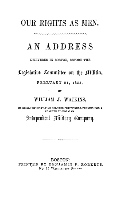 handle is hein.slavery/ourighm0001 and id is 1 raw text is: 




OUR RIGHTS AS MEN.





   AN ADDRESS


     DELIVERED IN BOSTON, BEFORE THE


frgislatieu iommittce on 1I)e Allilitia,

       FEBRUARY   24, 1853,

                BY

      WILLIAM  J. WATKINS,

IN BELALF OF SIXTY-FIVE COLORED PETITIONERS, PRAYING FOR A
           CHARTER TO FORM AN

   drpttuhat  Wiitaj   fnupa.









             BOSTON:
PRINTED  BY BENJAMIN  F. ROBERTS,
        No. 10 WVASlHINGTON STTRVT


