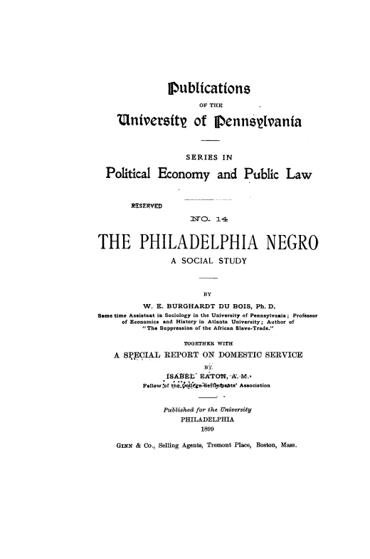 handle is hein.slavery/philnegss0001 and id is 1 raw text is: 











                IPublicattons

                        OF THE

    Untvertst of j enns~ivanta





                    SERIES IN

  Political Economy and Public Law



        R ES RVEDI

                      N'qO. 14



THE PHILADELPHIA NEGRO

                 A SOCIAL STUDY



                        BY

           W. E. BURGHARDT DU BOIS, Ph. D.
Some time Assistant in Sociology in the University of Pennsylvania; Professor
      of Economics and History in Atlanta University; Author of
          The Suppression of the African Slave-Trade.

                    TOGETHER WITH

    A SPECIAL REPORT ON DOMESTIC SERVICE


                ISAELt EATON, A'. M.,
          Fellow.-of n x eet F ts Association


               Pubishea for the University
                   PHILADELPHIA
                        1899

    GINN & Co., Selling Agents, Tremont Place, Boston, Mass.


