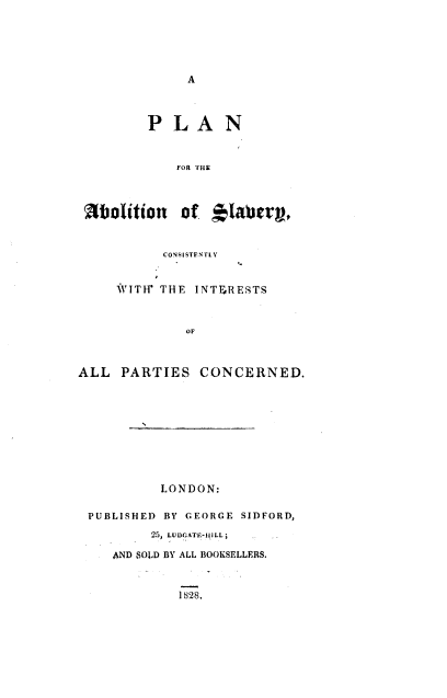 handle is hein.slavery/pnfteabn0001 and id is 1 raw text is: 






A


         PLAN



            FOR THE




 iolition of *1aber,


           CONSISTENTLY


     WITW THE  INTERESTS



              OF



ALL  PARTIES   CONCERNED.


         LONDON:

PUBLISHED BY GEORGE SIDFORD,

        25, LUDGATF-iLL;

   AND SOLD BY ALL BOOKSELLERS.


1828.


