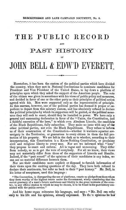 handle is hein.slavery/prphjb0001 and id is 1 raw text is: 



RR11EGKNRIDGE AND LANE CAMPAIGN DOCUMENT, No. 5.


    THE PUBLIC RECORD
                                    AND

               PAST IISTOR Y
                                     OF


JOHN BELL & EDWD EVERETT.



   Heretofore, it has been the custom of the political parties which have divided
 the country, when they met in National Conventions to nominate candidates for
 President and Vice President of the United States, to lay down a platform of
 principles upon which they asked the support of the American people. The vote
 of the citizen was given in accordance with his views of public policy and measures,
 and decided in favor of one or the other party as their principles of political action
 agreed with his. Men were supported only as the representative of principle.
 In this canvass, however, one of the political parties has deemed it proper or ex-
 pedient to depart from this salutary custom, and has absolutely refused to declare
 the political principles by which its siupporters will be guided, or the political meas-
 ures they will seek to enact, should they be installed in power. We have only a
 general and unmeaning declaration in favor of the Union, the Constitution, and
 a faithful execution of the laws, to which even Abraham Lincoln, the candidate
 of the Black Republicans, fully subscribes. They make no issue with any of th*
 other political parties, not even the Black Republicans. They refuse to inform
 us of their construction of the Constitution-whether it warrants squatter sow-
 creignty in the Territories, or guarantees to every citizen in them the full pro-
 tection of his property. We are left in the dark as to whether, according to their
 interpretation, this Constitution is a Know-Nothing Constitution, or proclaims
 civil and religious liberty to every man. Nor are we informed what laws
 they propose to enact and enforce. All is vague and unmeaning. They differ
 from nobody, so as to get the vote of everybody. For all we know, their views
 may not materially differ from those of the supporters of Lincoln and Hamlin.
 Indeed, if the past record of the opinions of their candidates is any index, we
 can see no material difference between them.
 Nor are their candidates more explicit or disposed to furnish information of
 their views upon the exciting questions of the day. They have both refused to
 declare their sentiments, but refer us back to their past history.  Mr. Bell, in
 his letter of acceptance, used this language :
 The Convention, in disregarding the use of platforms, exacts no pledge from those whom
 they deem worthy of the highest trusts under the Government, wisely considering that the
 surest guaranty of a man's future usefulness and fidelity to the great interests of the coun-
try, in any official station to which he may be chosen, is to be found in his past history con-
nected with the public service.
  And his home organ reiterates his language, and says: Mr. Bell can refer,
Only to his life and his opinions, already expressed. To theis opinions he ha


Reproduced with permission from the University of Illinois at Chicago


