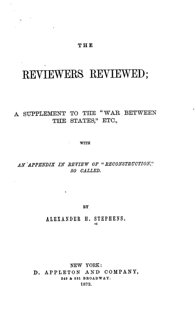 handle is hein.slavery/rrswse0001 and id is 1 raw text is: 






THE


REVIEWERS. REVIEWED;


A SUPPLEMENT  TO THE
         THE  STATES,


WAR  BETWEEN
ETC.,


WITH


AN APPENDIX IN REVIEW OF RECONSTRUCTION,
             SO CALLED.





                BY

       ALEXANDER H. STEPHENS.


         NEW YORK:
D. APPLETON  AND COMPANY,
       649 & 551 BROADWAY.
            1872.


