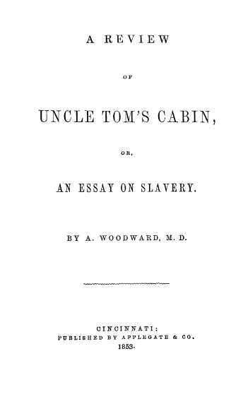 handle is hein.slavery/rvutmcab0001 and id is 1 raw text is: 



       A REVIEW



            OF





UNCLE TOM'S CABIN,



           OR,


AN ESSAY ON SLAVERY.





BY  A. WOODWARD, M.D.











      CINCINNATI:
PUBLISHED BY APPLEGATE & CO.
         1853.


