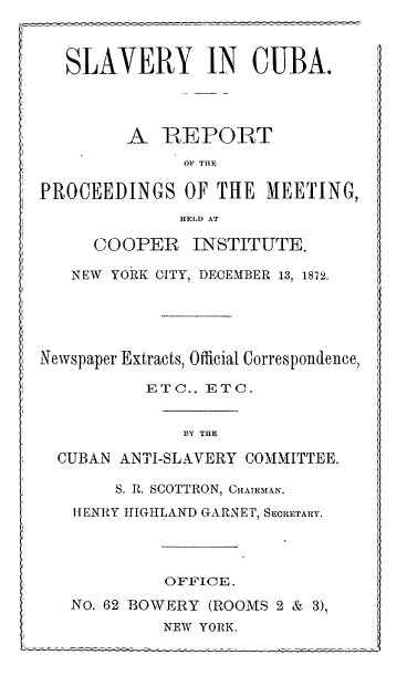 handle is hein.slavery/scarp0001 and id is 1 raw text is: 1

COOPER

INSTITUTE.

NEW YORK CITY, DECEMBER 13, 1872.
Newspaper Extracts, Official Correspondence,
ETC., ETC.
BY THE
CUBAN ANTI-SLAVERY COMMITTEE.
S. R. SCOTTRON, CHAIRMAN.
HENRY HIGHLAND GARNET, SECRETARY.
OFFICE.
No. 62 BOWERY (ROOMS 2 & 3),
NEW YORK.

SLAVERY IN CUBA.
A REPORT
ON THE
PROCEEDINGS OF THE MEETING,
HELD AT


