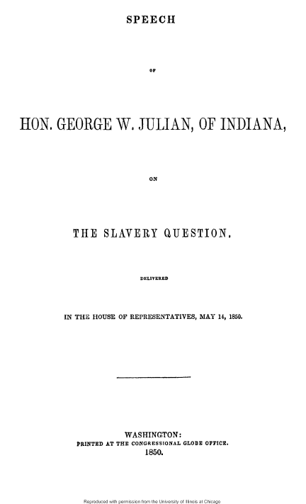 handle is hein.slavery/shgwjind0001 and id is 1 raw text is: 

                        SPEECH





                             OF







H1ON. GEORGE W. JULIAN, OF INDIANA,






                             ON


  THE SLAVERY QUESTION,





                 DELIVERED




IN THE HOUSE OF REPRESENTATIVES, MAY 14, 1850.


           WASHINGTON:
PRINTED AT THE CONGRESSIONAL GLOBE OFFICE,
                1850.


Reproduced with permission from the University of Illinois at Chicago


