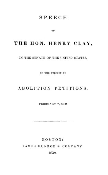 handle is hein.slavery/sphcabop0001 and id is 1 raw text is: 



         SPEECH


             OF



THE HON. HENRY CLAY,



  IN THE SENATE OF THE UNITED STATES,



         ON THE SUBJECT OF



 ABOLITION PETITIONS,



         FEBRUARY 7, 1839.









         B 0 ST ON:

   JAMES MUNROE & COMPANY.


1839.


