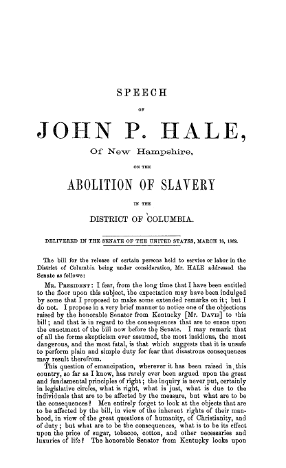 handle is hein.slavery/spjhabslvdc0001 and id is 1 raw text is: 










                        SPEECH

                              OF


JOHN P. HALE,

                Of New Hampshire,

                             ON THE

         ABOLITION OF SLAVERY

                             IN THE

                DISTRICT OF COLUMBIA.

   DELI7ERED IN THE SENATE OF THE UNITED STATES, MARCH 18, 1862.

   The bill for the release of certain persons held to service or labor in the
District of Columbia being under consideration, Mr. HALE addressed the
Senate as follows:
  MR. PRESIDENT: I fear, from the long time that I have been entitled
to the floor upon this subject, the expectation may have been indulged
by some that I proposed to make some extended remarks on it; but I
do not. I propose in a very brief manner to notice one of the objections
raised by the honorable Senator from Kentucky [Mr. DAVIs] to this
bill ; and that is in regard to the consequences that are to ensue upon
the enactment of the bill now before the Senate. I may remark that
of all the forms skepticism ever assumed, the most insidious, the most
dangerous, and the most fatal, is that which suggests that it is unsafe
to perform plain and simple duty for fear that disastrous consequences
may result therefrom.
  This question of emancipation, wherever it has been raised in this
country, so far as I know, has rarely ever been argued upon the great
and fundamental principles of right; the inquiry is never put, certainly
in legislative circles, what is right, what is just, what is due to the
individuals that are to be affected by the measure, but what are to be
the consequences?  Men entirely forget to look at the objects that are
to be affected by the bill, in view of the inherent rights of their man-
hood, in view of the great questions of humanity, of Christianity, and
of duty; but what are to be the consequences, what is to be its effect
upon the price of sugar, tobacco, 'cotton, and other necessaries and
luxuries of life?  The honorable Senator from Kentucky looks upon


