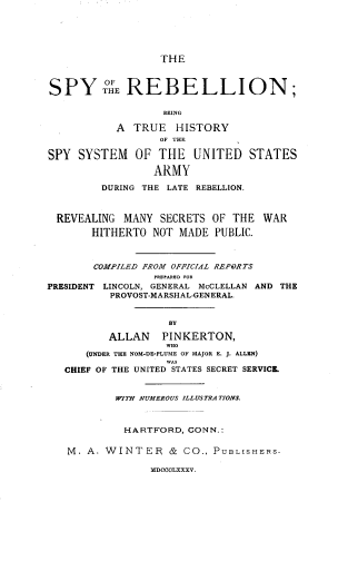 handle is hein.slavery/srthss0001 and id is 1 raw text is: THE

SPY THE REBELLION;
BEING
A TRUE HISTORY
OF THE
SPY SYSTEM OF THE UNITED STATES
ARMY
DURING THE LATE REBELLION.
REVEALING MANY SECRETS OF THE WAR
HITHERTO NOT MADE PUBLIC.
COMPILED FROM OFFICIAL REPORTS
I-EA-B FOR
PRESIDENT LINCOLN, GENERAL McCLELLAN AND THE
PROVOST-MARSHAL-GENERAL.
BY
ALLAN    PINKERTON,
(UNDER THE NOM-DE-PLUME OF MAJOR E. J. ALLEN)
CHIEF OF THE UNITED STATES SECRET SERVICE.
WITH NUMEROUS ILLUSTRA TIONS.
HARTFORD, CONN.:
M. A. WINTER & CO., PUBLISHERS.
MDCCCLXXXV.


