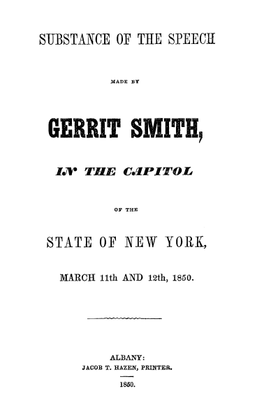 handle is hein.slavery/subgsmny0001 and id is 1 raw text is: 

SUBSTANCE OF THE SPEECH


          MADE BY


 GEIRRIT' SMITH,


I71 THE C(JPITOL


        OF THE


STATE


OF NEW


YORK,


MARCH l1th AND 12th, 1850.






       ALBANY:
   JACOB T. HAZEN, PRINTER.
         1850.


