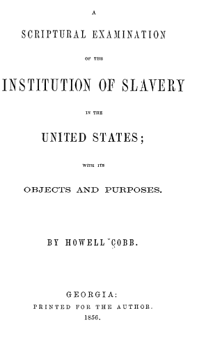 handle is hein.slavery/sutlenotein0001 and id is 1 raw text is: A


   SCRIPTURAL EXAMINATION


             OF THE



INSTITUTION OF SLAVERY


             IN THE


   UNITED  STATES;


         WITH ITS


OBJECTS AND  PURPOSES.


  BY HOWELL ~COBB.






     GEORGIA:
PRINTED FOR THE AUTHOR.
        1856.


