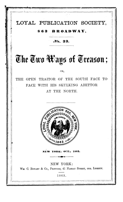 handle is hein.slavery/twaytres0001 and id is 1 raw text is: 
I-


7-,..


LOYAL PUBLICATION SOCIETY,

         S63 BROADWAY.

                 o. 33.


                   OR,

THE OPEN TRAITOR OF THE SOUTH FACE TO
    FACE WITH HIS SKULKING ABETTOR
             AT TttE NORTI.


NEW YORK, OCT., 1863.


WM. C. BRYANT


    NEW YORK:
& Co., PRINTERS, 41 NASSAU STREET, COR. LIBERTY.


1863.


I~I


It


il


