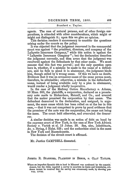 handle is hein.slavery/ussccases0205 and id is 1 raw text is: DECEMBER       TERM, 1855.               409
Stanford v. Taylor.
agents. The case of natural persons, and of other foreign cor-
porations, is attended with other considerations, which might or
might not distinguish it; upon this we give no opinion.
This decision renders it unnecessary to consider the questions
arising under the counts on the policy.
It was objected that the judgment recovered in the commercial
court was against the president, directors, and company of the
Lafayette Insurance Company, while this action is against the
Lafayette Insurance Company ; but the declaration describes
the judgment correctly, and then avers that the judgment was
recovered against the defendants by that other name. We must
assume that this fact was proved; and the only question open
here is, whether, if a mistake be made in the name of a defend-
ant, and he fails to plead it in abatement, the judgment binds
him, though called by & wrong name. Of this we have no doubt.
Evidence that it was an erroneous name of the same person must,
therefore, be admissible; otherwise, a mistake in the defendant's
name, instead of being available only by a plea in abatement,
would render a judgment wholly inoperative.
In the case of the Medway Cotton Manufactory v. Adams,
10 Mass. 360, the plaintiffs, a corporation, declared on a promis-
sory note made to Richardson, Metcalf, and Co., and averred
that the maker promised the corporation by that name. The
defendant demurred to the declaration, and assigned, in argu-
ment, the same cause which has been relied on at the bar in this
case, - that it was not competent to prove by parol evidence that
the promisce of the note was the corporation, the name not being
the same. The court held otherwise, and overruled the demur-
rer.
A similar decision was made in an action of debt on bond by
the supreme court of New York, in the case of New York African
Society v. Varick et al. 13 Johns. 38. See, also, Inhabitants,
&c. v. String, 5 Halst. 323; and the authorities cited in the cases
in New York and Massachusetts.
The decision of the circuit court is affirmed.
Mr. Justice CAMPBELL dissented.
JOSHUA R. STANFORD, PLAINTIFF IN ERROR, V. CLAY TAYLOR.
Where an imperfect Spanish title to land in Missouri was confirmed by the commis-
sioners, but the claim required a survey to ascertain its limits and boundaries, evi-
dence cannot be received that the survey was erroneously made, by showing pos-
VOL. XVIII.        35


