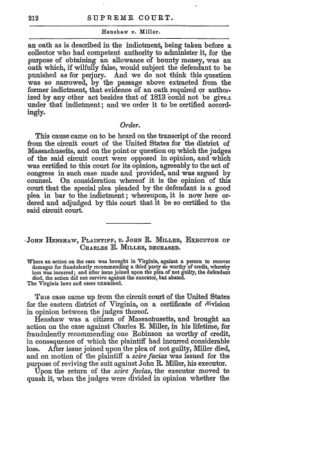 handle is hein.slavery/ussccases0207 and id is 1 raw text is: SUPREME COURT.

Henshaw v. Miller.
an oath as is described in the indictment, being taken before a
collector who had competent authority to administer it, for the
purpose of obtaining an allowance of bounty money, was an
oath which, if wilfully false, would subject the defendant to be
punished as for perjury.   And we do not think this question
was so narrowed, by the passage above extracted from the
former indictment, that evidence of an oath required or authof-
ized by any other act besides that of 1813 could not be give-
under that indictment; and we order it to be certified accord-
ingly.
Order.
This cause came on to be heard on the transcript of the record
from the circuit court of the United States for the district of
Massachusefis, and on the point or question on which the judges
of the said circuit court were opposed in opinion, and which
was certified to this court for its opinion, agreeably to the act of
congress in such case made and provided, and was argued by
counsel. On consideration whereof it is the opinion of this
court that the special plea pleaded by the defendant is a good
plea in bar to the indictment; whereupon, it is now here or-
dered and adjudged by this court that it be so certified to the
said circuit court.
- JOHN HENSHAW, PLAINTIFF, V. JOHN R. MILLER, EXECUTOR OF
CHARLES E. MILLER, DECEASED.
Where an action on the case was brought in Virginia, against a person to recover
damages for fraudulently recommending a third party as worthy of credit, whereby
loss was incurred; and after issue joined upon the plea of not guilty, the defendant
died, the action did not survive against the executor, but abated.
The Virginia laws and cases examined.
THis case came up from the circuit court of the United States
for the eastern district of Virginia, on a certificate of division
in opinion between the judges thereof.
Henshaw was a citizen of Massachusetts, and brought an
action on the case against Charles E. Miller, in his lifetime, for
fraudulently recommending one Robinson as worthy of credit,
in consequence of which the plaintiff had incurred considerable
loss. After issue joined upon the plea of not guilty, Miller died,
and on motion of the plaintiff a scire facias was issued for the
purpose of reviving the suit against John R. Miller, his executor.
Upon the return of the scire facias, the executor moved to
quash it, when the judges were divided in opinion whether the


