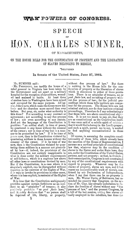 handle is hein.slavery/wpcgshc0001 and id is 1 raw text is: 




          VR POWER S OF CONGRESS.



                                 SPEECH
                                          Ov


RON. CHARLES SUMNER,

                                OF MASSACHUSETTS,

ON THE HOUSE BILLS FOR THE CONFISCATION OF PROPERTY AND THE LIBERATION
                         OF SLAVES BELONGING TO REBELS,
                                      IiELIVERED
                 In Senate of the United States, June 27, 1862.


   Mr. SUMNER said:                         without due process of law.     But there
   Mr. PRESIDENT, too tardily the house of a is nothing in the House bills for the con-
rebel general in Virginia has been taken by fiscation of properly or the liberation of slaves
the Government and set apart as a military which is obnoxious to either of these provis-
hospital for the reception ofour soldiers, wound- ions. There is no attainder of treason, no ex
ed and maimed in battle.     At least three post facto law, and no taking of property wish-
churches here in Washington have been seized out due process of law ; for the judicial pro-
and occupied for the same purpose. All'ap- ceedings which these bills institute are compe-
piaimlthe~e acts, which makethehouse more his- tent for the purpose. The House bills are not
toric and the churches more sacred than ever criminal statutes, nor do they institute criminal
before. But pray, sir, under what authority is proceedings. Therefore do I say unhesitatingly
this done?   Tot according to any contract or that these bills are above constitutional obje-
agreement; not according to any due process tion. It is not too much to say, sir, that they
of law; not even. according to any statute, are as constitutional as the Constitution itself.
And yet the language of the Constitution is It was once said of a subtile spirit of criticis' x
positive: no soldier shall, in time of peace, that it would find a heresy in the Lord's prayer 5
be quartered in any house without the consent and such a spirit, permit me to say, is needeI
of the owner; nor in time of war but in a man- to find anything unconstitutiolal in these
Der to be prescribed by law. If it be time of bills.
p ace now, then is the Constitution violated by  Of course, in assuming the complete consti-
quartering soldiers in these houses without the tutionality of these bills, which already have
consent of the owner.   If it be time of war the sanction of the House of Representatives, I
now, then is the Constitution violated by quar- assume as a cardinal principle of constitutional
tering these soldiers in a manner not prescrib- law that, whatever may be the condition cf
ed by law-if, indeed, the provisions of the slaves in the States and under State laws, they
Constitution are not entirely inapplicable to are, under the Constitution of the United States,
what is done under the military requirements persons, and not property ; so that, in d  c__
of self-defence, which is a supreme law above their emancipation, Congress is not constrainel
all other laws or constitutions devised by men. by any of the constitutional requirements with
But if the Constitution, in a case where it is regard to property. Whatever may be th3
singularly explicit, can be disregarded without claims of property, slaves are men, and I bat
question in the exercise of the Rights of War, repeat an unquestionable truth of morals, con-
it i vain to invoke its provisions in other cases, firmed by our Declaration of Independence,
where itis less explicit, inrestraintoftheRights when I say that there can be no property in
of War.                                     men. Mr. Winter Davis, of Baltimore, has re-
  It is true that7 the Constitution ambiguously minded the country that Congress, on the m'.
provides agaifist certain forfeitures as an inci- tion of Mr. Clay, has already undertaken to 0,e-
dent to an  attainder of treason ; it also clare the freedom of slaves without any due
psli. tively prohil:ts  ex post facto laws, process of law, and the present Congress, by
and it iobly declares that I no person shall a bill of the last session, setting free slaves ac-
be deprived of life, liberty, or property, tually employed in the rebellion, has done the


Reproduced with permission from the University of Illinois at Chicago



