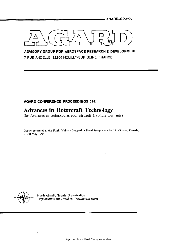 handle is hein.space/advsirtthy0001 and id is 1 raw text is: 



AGARD-CP-592


ADVISORY  GROUP   FOR AEROSPACE RESEARCH & DEVELOPMENT
7 RUE ANCELLE,  92200 NEUILLY-SUR-SEINE, FRANCE


AGARD   CONFERENCE PROCEEDINGS 592

Advances in Rotorcraft Technology
(les Avanc6es en technologies pour adronefs a voilure tournante)



Papers presented at the Flight Vehicle Integration Panel Symposium held in Ottawa, Canada,
27-30 May 1996.


North Atlantic Treaty Organization
Organisation du Traite de l'Atlantique Nord


Digitized from Best Copy Available


~~



