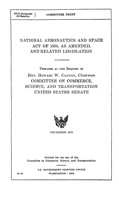 handle is hein.space/aerosplg0001 and id is 1 raw text is: 95th Congress
2d Session   f

COMMITTEE PRINT

NATIONAL AERONAUTICS AND SPACE
ACT OF 1958, AS AMENDED,
AND RELATED LEGISLATION
PREPARED AT THE REQUEST OF
HON. HOWARD W. CANNON, Chairman
COMMITTEE ON COMMERCE,
SCIENCE, AND TRANSPORTATION
UNITED STATES SENATE
DECEMBER 1978

34-175

Printed for the use of the
Committee on Commerce, Science, and Transportation
U.S. GOVERNMENT PRINTING OFFICE
WASHINGTON : 1978


