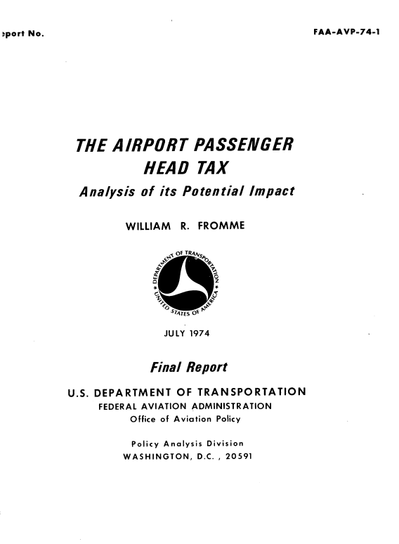 handle is hein.space/aptprsrhd0001 and id is 1 raw text is: 

FAA-AVP-74-1


THE  AIRPORT PASSENGER

          HEAD TAX

Analysis  of its Potential Impact


WILLIAM R.


FROMME


              JULY 1974


            Final Report

U.S. DEPARTMENT OF TRANSPORTATION
     FEDERAL AVIATION ADMINISTRATION
         Office of Aviation Policy

         Policy Analysis Division
         WASHINGTON, D.C. , 20591


sport No.


