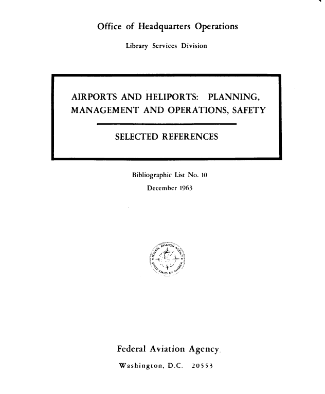 handle is hein.space/asadhps0001 and id is 1 raw text is: 

Office of Headquarters Operations


Library Services Division


   Bibliographic List No. 10
      December 1963
















Federal Aviation Agency,
Washington, D.C. 20553


AIRPORTS   AND  HELIPORTS:   PLANNING,
MANAGEMENT AND OPERATIONS, SAFETY


         SELECTED  REFERENCES


