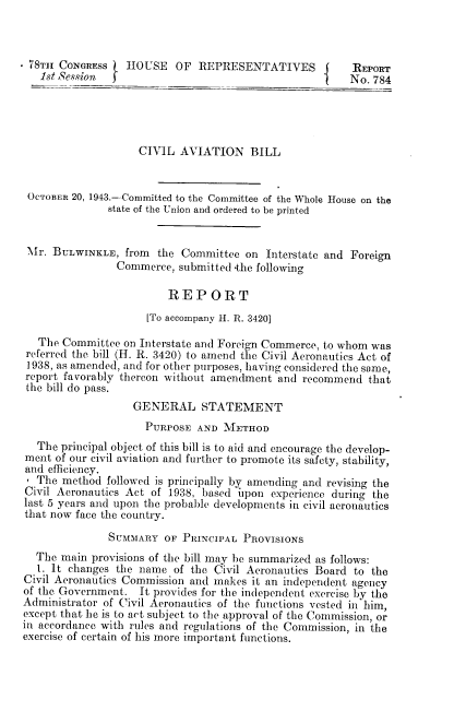 handle is hein.space/cabr0001 and id is 1 raw text is: 7 T8Th CONGRESS   HOUSE OF REPRESENTATIVES {             REPORT
1st Session            O                             No. 784
CIVIL AVIATION BILL
OCTOBER 20, 1943.-Committed to the Committee of the Whole House on the
state of the Union and ordered to be printed
Mr. BULwINKLE, from the Committee on Interstate and Foreign
Commerce, submitted .the following
REPORT
[To accompany H. R. 3420]
The Committee on Interstate and Foreign Commerce, to whom was
referred the bill (H. R. 3420) to amend the Civil Aeronautics Act of
1938, as amended, and for other purposes, having considered the some,
report favorably thereon without amendment and recommend that
the bill do pass.
GENERAL STATEMENT
PURPOSE AND METHOD
The principal object of this bill is to aid and encourage the develop-
ment of our civil aviation and further to promote its safety, stability,
and efficiency.
' The method followed is principally by amending and revising the
Civil Aeronautics Act of 1938, based upon experience during the
last 5 years and upon the probable developments in civil aeronautics
that now face the country.
SUMMARY OF PRINCIPAL PROVISIONS
The main provisions of the bill may be summarized as follows:
1. It changes the name of the Civil Aeronautics Board to the
Civil Aeronautics Commission and makes it an independent agency
of the Government. It provides for the independent exercise by the
Administrator of Civil Aeronautics of the functions vested in him,
except that he is to act subject to the approval of the Commission, or
in accordance with rules and regulations of the Commission, in the
exercise of certain of his more important functions.


