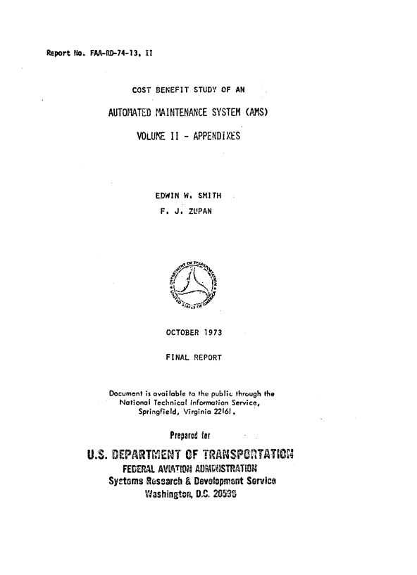 handle is hein.space/ctbntsy0002 and id is 1 raw text is: 




Report Wo. FAA-RD-74-13, II


          COST BENEFIT  STUDY OF AN

     AUTOMATED MAINTENANCE  SYSTEM  (AMS)

           VOLUIE  II - APPENDIXES





               EDWIN  W. SMITH

               F.   J. ZUPAN







                   it,





                   OCTOBER 1973


                   FINAL REPORT



     Document is available to the public through the
       National Technical information Service,
            Springfield, Virginia 22161.


                   Prepared for

U.S.  DEPARTMENT OF TRANSPRTATION
        FEDERAL AVITMIN AD    STRATO
     Sy~tms  Rrsearch & Development Service
             Washington, D.C. 205,3


