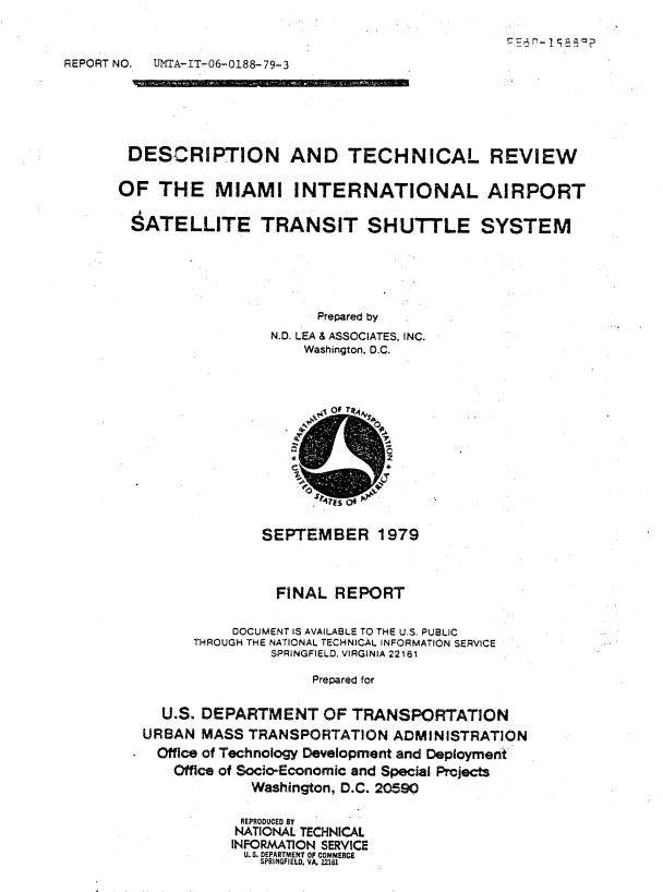 handle is hein.space/dnadtilrv0001 and id is 1 raw text is: 



REPORT NO.


UMTA-IT-06-0188- 79-3


DESCRIPTION AND TECHNICAL REVIEW

OF   THE   MIAMI INTERNATIONAL AIRPORT

$ATELLITE TRANSIT SHUTTLE SYSTEM






                       Prepared by
                  N.D. LEA & ASSOCIATES, INC.
                      Washington, D.C.


4


              SEPTEMBER 1979



                FINAL  REPORT


           DOCUMENT IS AVAILABLE TO THE U.S. PUBLIC
      THROUGH THE NATIONAL TECHNICAL INFORMATION SERVICE
               SPRINGFIELD. VIRGINIA 22161

                    Prepared for


  U.S. DEPARTMENT OF TRANSPORTATION
URBAN  MASS TRANSPORTATION   ADMINISTRATION
  Office of Technology Development and Deployment
    Office of Socio-Economic and Special Projects
             Washington, D.C. 20590

           REPRODUCED 87
           NATIONAL TECHNICAL
           INFORMATION SERVICE
           U. S. DEPARTMENT OF COMMERCE
              SPRINGFIEU., VA. 22161


r'-


