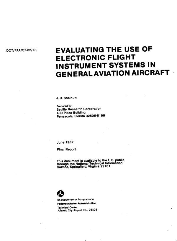 handle is hein.space/evgteusoec0001 and id is 1 raw text is: 












DOT/FAA/CT-82/73


EVALUATING THE USE OF

ELECTRONIC FLIGHT

INSTRUMENT SYSTEMS IN

GENERAL AVIATION AIRCRAFT


J. B. Shelnutt

Prepared by
Seville Research Corporation
400 Plaza Building
Pensacola, Florida 32505-5196






June 1982

Final Report


This document is available to the U.S. public
through the National Technical Information
Service, Springfield, Virginia 22161.








US Department of Transportaton
Fodera AvIation Administratton
Technical Center
Atlantic City Airport, N.J. 08405


