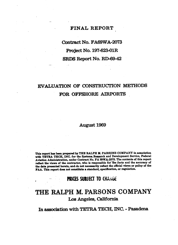 handle is hein.space/evnocns0001 and id is 1 raw text is: 



FINAL REPORT


             Contract   No. FA69WA-2073
                Project No.  197-623-01R
              SRDS   Report  No.  RD-69-42




 EVALUATION OF CONSTRUCTION METHODS
            FOR   OFFSHORE AIRPORTS





                      August   1969




This report has been prepared by THE RALPH M. PARSONS COMPANY in association
with TETRA TECH, INC. for the Systems.Rearch and Development Service, Federal
Aviation Administration, under Contract No. FA 69WA-2078. The contents of this report
reflect the views of the contractor, who is responsible forhefacts and the accuracy of
the data presented herein, and do not necessarily reflect the official views or policy of the
FAA. This report does not constitute a standard, specification, or regulation.

                PRICES SUBJEC[ TO CHA.GE

THE RALPH M. PARSONS COMPANY
                 Los Angeles,  California

  In association with  TETRA TECH, INC. - Pasadena


