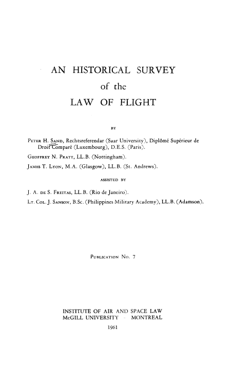 handle is hein.space/hisuvfgt0001 and id is 1 raw text is: 










AN HISTORICAL


SURVEY


of the


              LAW OF FLIGHT



                           BY

PETER H. SAND, Rechtsreferendar (Saar University), Dipl6m6 Sup~rieur de
    Droitompar6 (Luxembourg), D.E.S. (Paris).
GEOFFREY N. PRATT, LL.B. (Nottingham).
JAMES T. LYON, M.A. (Glasgow), LL.B. (St. Andrews).

                        ASSISTED BY

J. A. DE S. FREITAS, LL.B. (Rio de Janeiro).
LT. COL. J. SANSON, B.Sc. (Philippines Military Academy), LL.B. (Adamson).








                    PUBLICATION No. 7








            INSTITUTE OF AIR AND SPACE LAW
            McGILL UNIVERSITY     MONTREAL
                          1961


