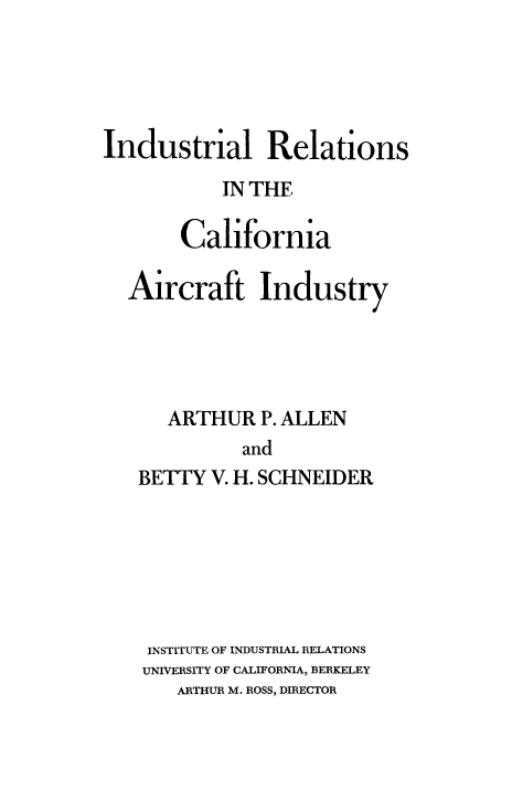 handle is hein.space/indrlcla0001 and id is 1 raw text is: 





Industrial Relations
           IN THE

       Cal1ifornia

  Aircraft Industry




      ARTHUR   P. ALLEN
             and
   BETTY  V. H. SCHNEIDER


INSTITUTE OF INDUSTRIAL RELATIONS
UNIVERSITY OF CALIFORNIA, BERKELEY
   ARTHUR M. ROSS, DIRECTOR


