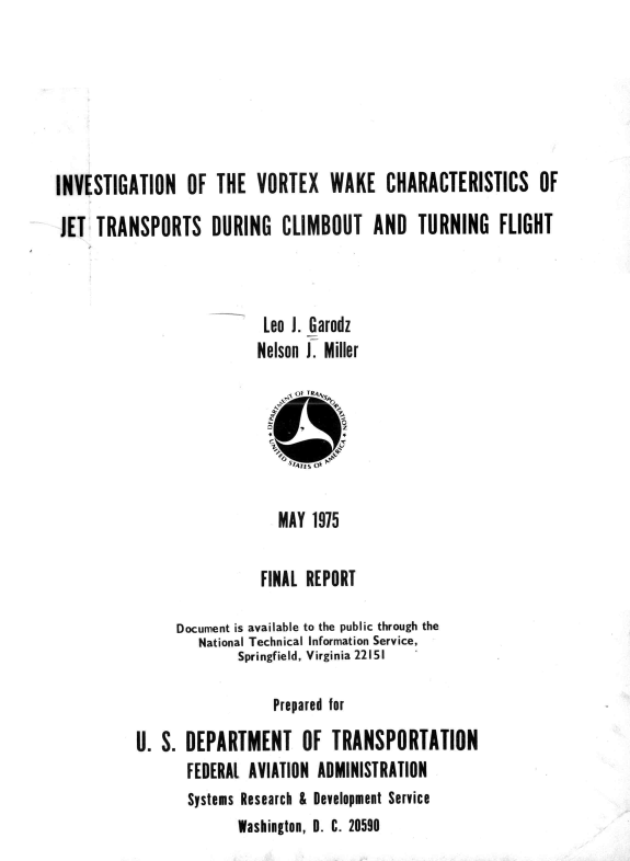 handle is hein.space/ivnotevx0001 and id is 1 raw text is: 






INVESTIGATION OF THE VORTEX WAKE CHARACTERISTICS OF

JET  TRANSPORTS DURING CLIMBOUT AND TURNING FLIGHT



                           Leo J. Garodz
                           Nelson i. Miller


                                      z



                             MAY  1975

                           FINAL REPORT

                Document is available to the public through the
                   National Technical Information Service,
                        Springfield, Virginia 22151

                             Prepared for

           U. S. DEPARTMENT OF TRANSPORTATION
                 FEDERAL AVIATION ADMINISTRATION
                 Systems Research & Development Service
                        Washington, D. C. 20590


