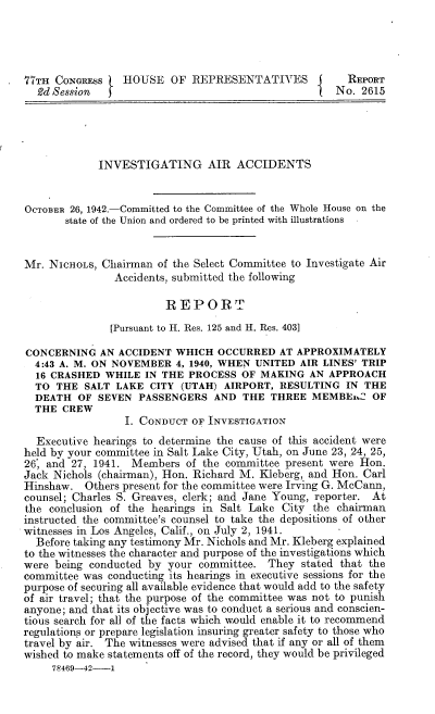 handle is hein.space/ivtggaaph0001 and id is 1 raw text is: 77TH CONGRESS    HOUSE OF REPRESENTATIVES j             REPORT
2d Session  f1                                      No. 2615
INVESTIGATING AIR ACCIDENTS
OCTOBER 26, 1942.-Committed to the Committee of the Whole House on the
state of the Union and ordered to be printed with illustrations
Mr. NICHOLS, Chairman of the Select Committee to Investigate Air
Accidents, submitted the following
REPORT
[Pursuant to H. Res. 125 and H. Res. 403]
CONCERNING AN ACCIDENT WHICH OCCURRED AT APPROXIMATELY
4:43 A. M. ON NOVEMBER 4, 1940, WHEN UNITED AIR LINES' TRIP
16 CRASHED WHILE IN THE PROCESS OF MAKING AN APPROACH
TO THE SALT LAKE CITY (UTAH) AIRPORT, RESULTING IN THE
DEATH OF SEVEN PASSENGERS AND THE THREE MEMBEi.C OF
THE CREW
I. CONDUCT OF INvEsTIGATION
Executive hearings to determine the cause of this accident were
held by your committee in Salt Lake City, Utah, on June 23, 24, 25,
26, and 27, 1941. Members of the committee present were Hon.
Jack Nichols (chairman), Hon. Richard M. Kleberg, and Hon. Carl
Hinshaw. Others present for the committee were Irving G. McCann,
counsel; Charles S. Greaves, clerk; and Jane Young, reporter. At
the conclusion of the hearings in Salt Lake City the chairman
instructed the committee's counsel to take the depositions of other
witnesses in Los Angeles, Calif., on July 2, 1941.
Before taking any testimony Mr. Nichols and Mr. Kleberg explained
to the witnesses the character and purpose of the investigations which
were being conducted by your committee. They stated that the
committee was conducting its hearings in executive sessions for the
purpose of securing all available evidence that would add to the safety
of air travel; that the purpose of the committee was not to punish
anyone; and that its objective was to conduct a serious and conscien-
tious search for all of the facts which would enable it to recommend
regulations or prepare legislation insuring greater safety to those who
travel by air. The witnesses were advised that if any or all of them
wished to make statements off of the record, they would be privileged
78469-42---1


