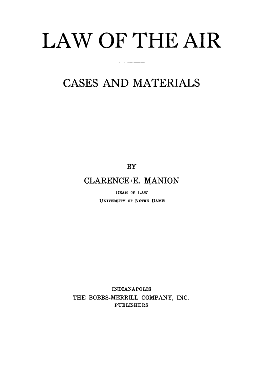 handle is hein.space/laircmat0001 and id is 1 raw text is: LAW OF THE AIR
CASES AND MATERIALS
BY
CLARENCE ,E. MANION

DEAN OF LAW
UNIVERSITY OF NoTRE DAME
INDIANAPOLIS
THE BOBBS-MERRILL COMPANY, INC.
PUBLISHERS


