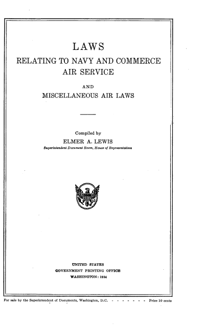 handle is hein.space/lrncs0001 and id is 1 raw text is: 








                    LAWS


RELATING TO NAVY AND COMMERCE

                AIR SERVICE


                       AND

         MISCELLANEOUS AIR LAWS


           Compiled by

       ELMER A. LEWIS
Superintfendent Document Room, House of Representaiives


      UNITED STATES
GOVERNMENT PRINTING OFFICE
     WASHINGTON: 1984


For sale by the Superintendent of Documents, Washington, D.C --------            Price 10 cents


