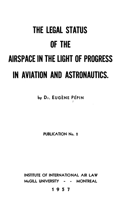 handle is hein.space/lsairvnu0001 and id is 1 raw text is: 



         THE LEGAL STATUS

               OF THE

AIRSPACE IN THE LIGHT OF PROGRESS

  IN AVIATION AND ASTRONAUTICS.


          by Dr. EUGENE PIPPIN





            PUBLICATION No. 2






      INSTITUTE OF INTERNATIONAL AIR LAW
      McGILL UNIVERSITY - - MONTREAL
               1957


