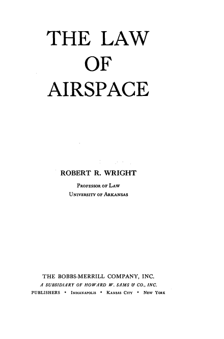 handle is hein.space/lwairsp0001 and id is 1 raw text is: THE LAW
OF
AIRSPACE
ROBERT R. WRIGHT
PROFESSOR OF LAW
UNIVERSITY OF ARKANSAS
THE BOBBS-MERRILL COMPANY, INC.
A SUBSIDIARY OF HOWARD IW. SAMS & CO., INC.
PUBLISHERS  *  INDIANAPOLIS I KANSAS CITY  * NEW YORK


