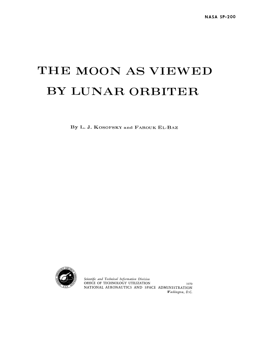 handle is hein.space/movielunb0001 and id is 1 raw text is: 


NASA SP-200


THE MOON AS VIEWED




   BY LUNAR ORBITER








          By L. J. KOSOFSKY and FAROUK EL-BAZ


Scientific and Technical Information Division
OFFICE OF TECHNOLOGY UTILIZATION 1970
NATIONAL AERONAUTICS AND SPACE ADMINISTRATION
                         Washington, D.C.


Li S. IN


