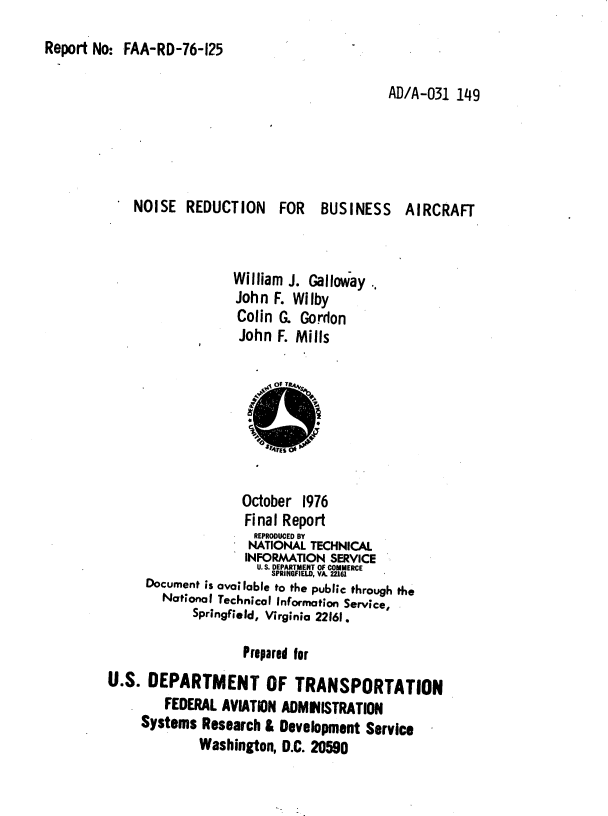 handle is hein.space/nsrdbsact0001 and id is 1 raw text is: 
Report No:  FAA-RD-76-125


                                         AD/A-031  149





    NOISE   REDUCTION FOR BUSINESS AIRCRAFT



                  William J. Galloway  ..
                  John  F. Wilby
                  Colin  G. Gordon
                  John   F. Mills








                    October  1976
                    Final Report
                    REPRODUCED BY
                    NATIONAL  TECHNICAL
                    INFORMATION  SERVICE
                      U. S. DEPARTMENT OF COMMERCE
                        SPRINGFIELD, VA. 22161
      Document is available to the public through the
        National Technical Information Service,
            Springfield, Virginia 22161.

                    Prepared for
U.S.  DEPARTMENT OF TRANSPORTATION
        FEDERAL  AVIATION ADMIISTRATION
     Systems  Research & Development  Service
             Washington,  D.C. 20590


