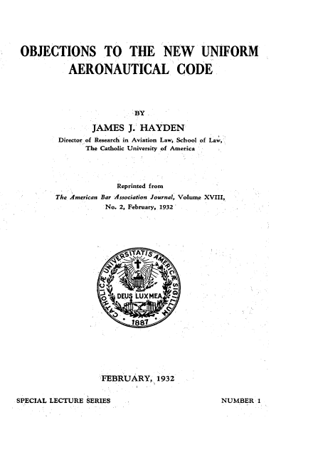 handle is hein.space/ostnwumal0001 and id is 1 raw text is: 





OBJECTIONS TO THE NEW UNIFORM

          AERONAUTICAL CODE





                        BY

               JAMES   J. HAYDEN
        Director of Research in Aviation Law; School of Law,
              The Catholic University of America




                     Reprinted from
        The American Bar Association Journal, Volune XVIII,
                  No. 2, February, 1932





                      ,gTAT/S .





                 FBDEU   LUXMEA  


                        1887







                 FEBRUARY;   1932


SPECIAL LECTURE SERIES


NUMBER  1



