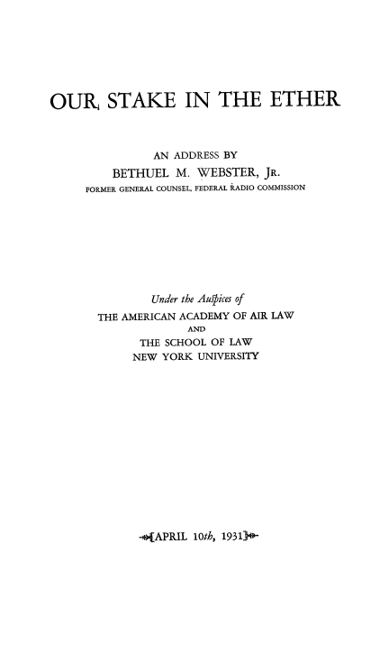 handle is hein.space/ousketh0001 and id is 1 raw text is: 








OUR STAKE IN THE ETHER



               AN ADDRESS BY

         BETHUEL M. WEBSTER, JR.
     FORMER GENERAL COUNSEL, FEDERAL RADIO COMMISSION









               Under the Auffices of
       THE AMERICAN ACADEMY OF AIR LAW
                     AND
             THE SCHOOL OF LAW
             NEW YORK UNIVERSITY


-o(APRIL 10th, 1931)0-


