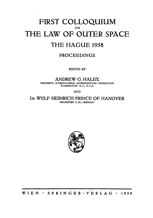 handle is hein.space/pininsl0001 and id is 1 raw text is: FIRST COLLOQUIUM
ON
THE LAW OF OUTER SPACE

THE HAGUE 1958
PROCEEDINGS
EDITED By
ANDREW G. HALEY
PRESIDENT, INTERNATIONAL ASTRONAUTICAL FEDERATION
WASHINGTON D. C., U. S. A.
AND

DR. WELF

HEINRICH PRINCE OF HANOVER
FRANKFURT A.M., GERMANY

* SPRINGER-VERLAG

W I EN

* 1959


