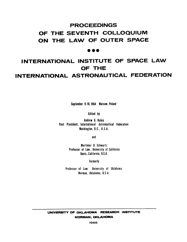 handle is hein.space/pininsl0007 and id is 1 raw text is: PROCEEDINGS
OF THE SEVENTH COLLOQUIUM
ON THE LAW OF OUTER SPACE
***

INTERNATIONAL INSTITUTE OF SPACE LAW
OF THE
INTERNATIONAL ASTRONAUTICAL FEDERATION

September 9-10,1964 Warsaw, Poland
Edited by
Andrew G. Haley
Past President, International Astronautical Federation
Washington, D.C., U.S.A.
and
Mortimer 0. Schwartz
Professor of Law, University of California
Davis, California, U.S.A.
Formerly
Professor of Law,   University of Oklahoma
Norman, Oklahoma, U.S.A.

UNIVERSITY OF OKLAHOMA RESEARCH INSTITUTE
NORMAN, OKLAHOMA
1965


