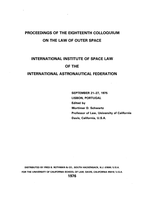 handle is hein.space/pininsl0018 and id is 1 raw text is: PROCEEDINGS OF THE EIGHTEENTH COLLOQUIUM
ON THE LAW OF OUTER SPACE
INTERNATIONAL INSTITUTE OF SPACE LAW
OF THE
INTERNATIONAL ASTRONAUTICAL FEDERATION
SEPTEMBER 21-27, 1975
LISBON, PORTUGAL
Edited by
Mortimer D. Schwartz
Professor of Law, University of California
Davis, California, U.S.A.
DISTRIBUTED BY FRED B. ROTHMAN & CO., SOUTH HACKENSACK, N.J. 07606/U.S.A.
FOR THE UNIVERSITY OF CALIFORNIA SCHOOL OF LAW, DAVIS, CALIFORNIA 95616/U.S.A.
1976


